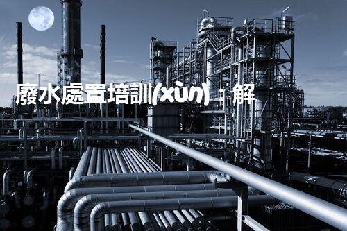 廢水處置培訓(xùn)：解密環(huán)境保護(hù)的秘密武器！